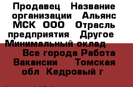 Продавец › Название организации ­ Альянс-МСК, ООО › Отрасль предприятия ­ Другое › Минимальный оклад ­ 5 000 - Все города Работа » Вакансии   . Томская обл.,Кедровый г.